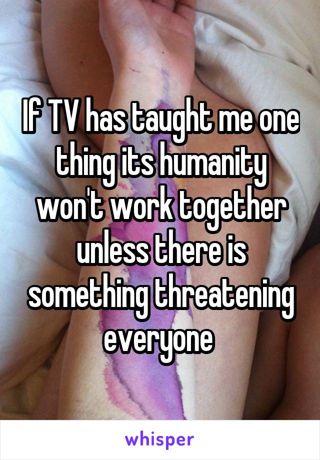 If TV has taught me one thing its humanity won't work together unless there is something threatening everyone 