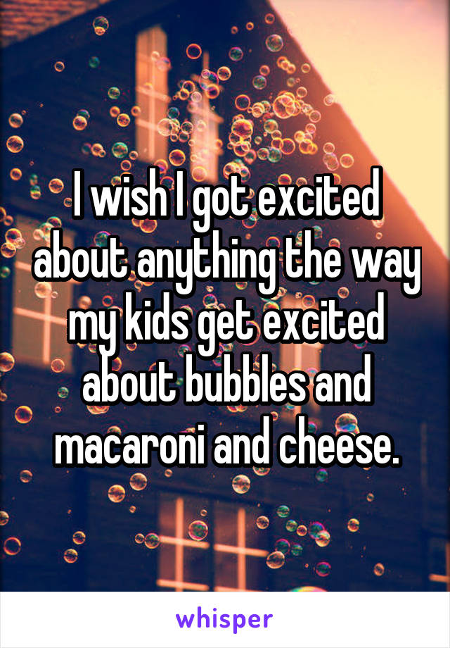 I wish I got excited about anything the way my kids get excited about bubbles and macaroni and cheese.