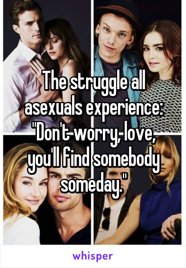 The struggle all asexuals experience:
"Don't worry, love, you'll find somebody someday."