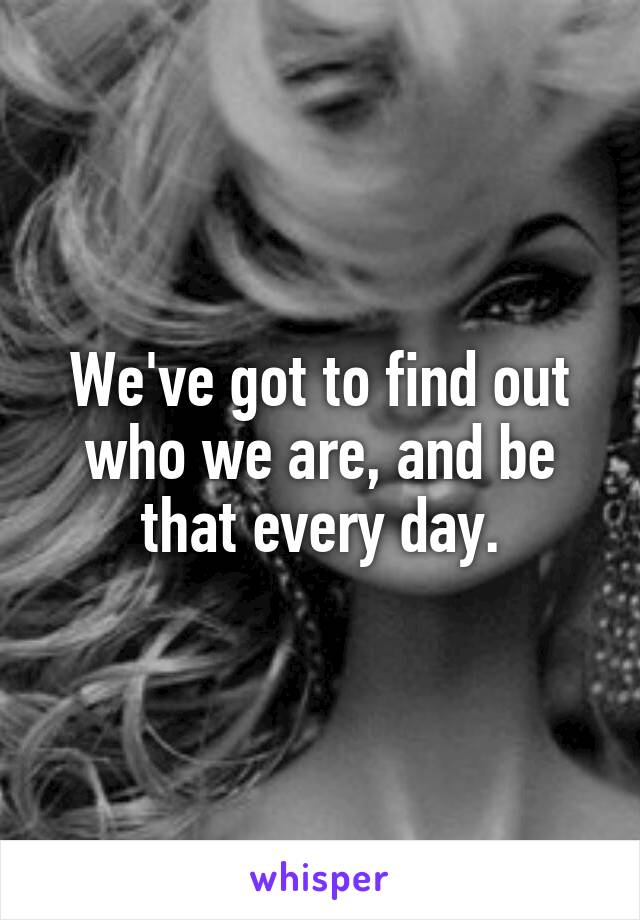 We've got to find out who we are, and be that every day.