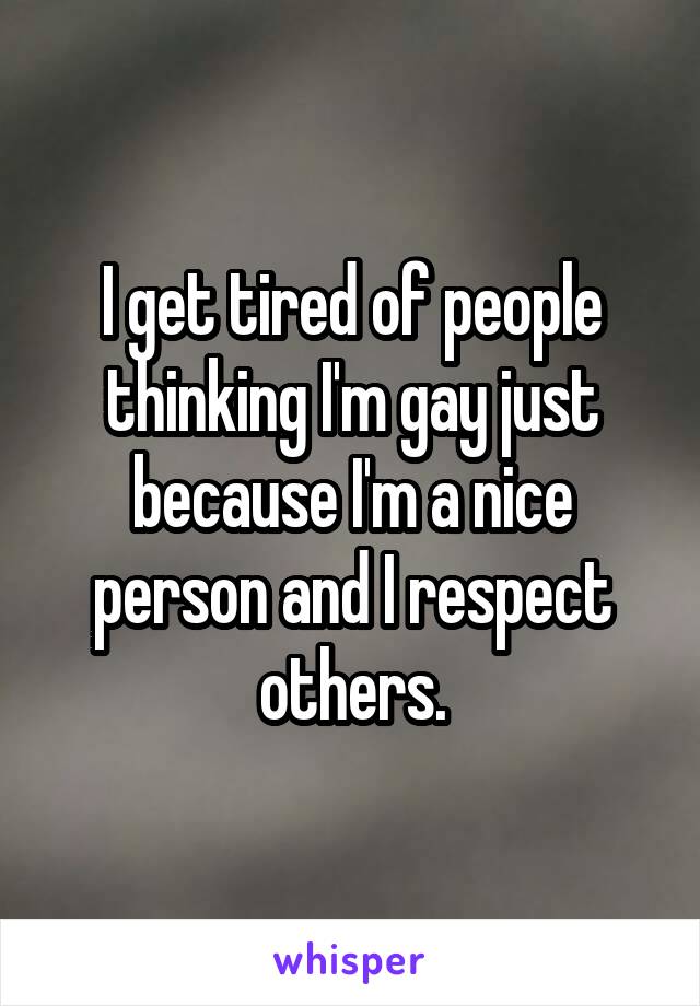 I get tired of people thinking I'm gay just because I'm a nice person and I respect others.