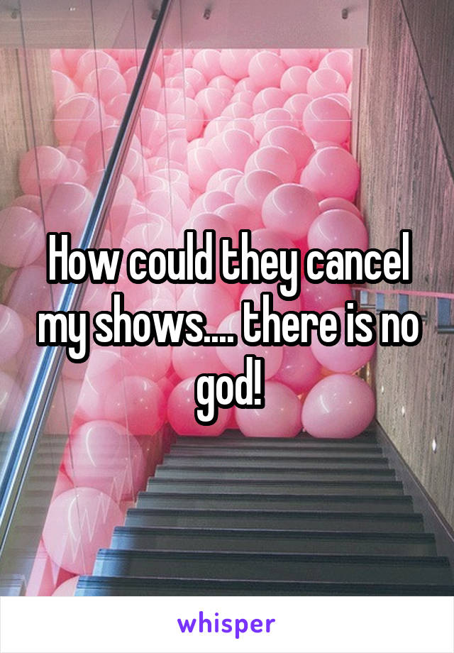 How could they cancel my shows.... there is no god!