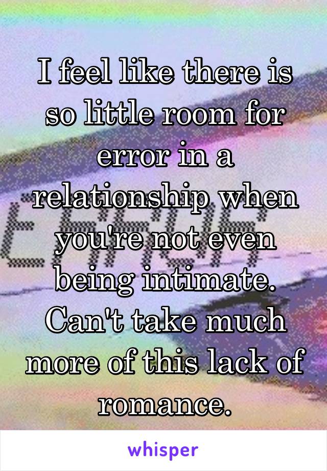 I feel like there is so little room for error in a relationship when you're not even being intimate. Can't take much more of this lack of romance.