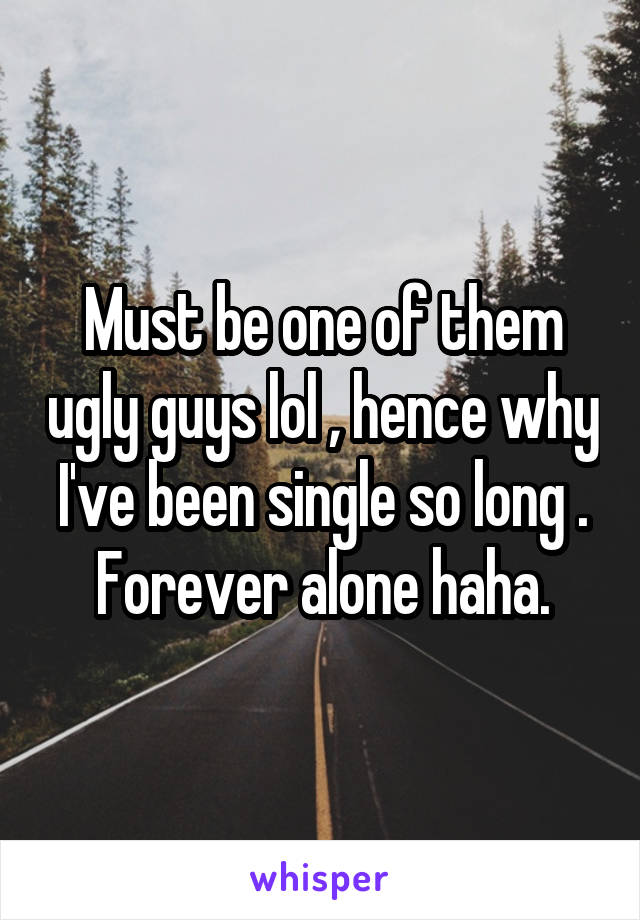 Must be one of them ugly guys lol , hence why I've been single so long .
Forever alone haha.