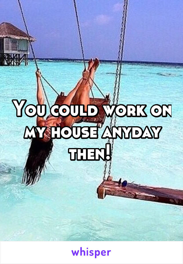 You could work on my house anyday then! 