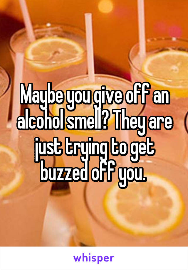 Maybe you give off an alcohol smell? They are just trying to get buzzed off you. 