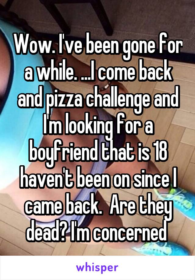 Wow. I've been gone for a while. ...I come back and pizza challenge and I'm looking for a boyfriend that is 18 haven't been on since I came back.  Are they dead? I'm concerned 