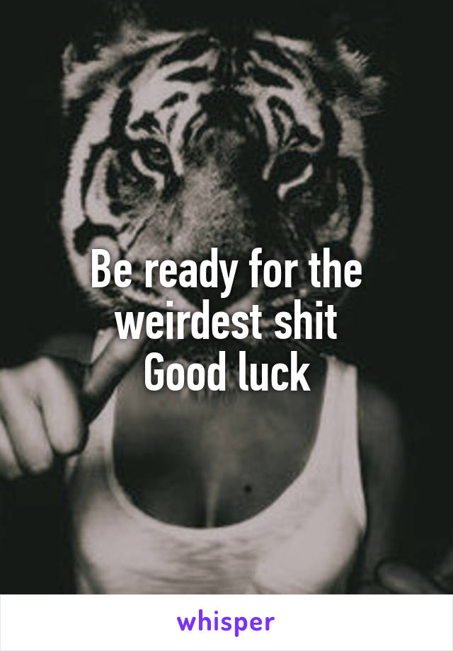 Be ready for the weirdest shit
Good luck