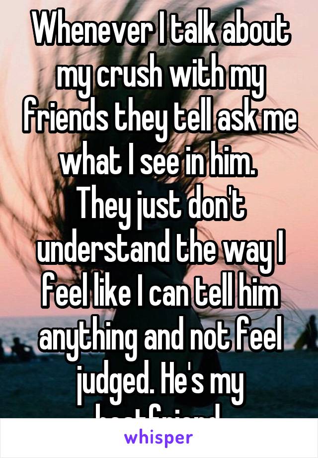 Whenever I talk about my crush with my friends they tell ask me what I see in him. 
They just don't understand the way I feel like I can tell him anything and not feel judged. He's my bestfriend.