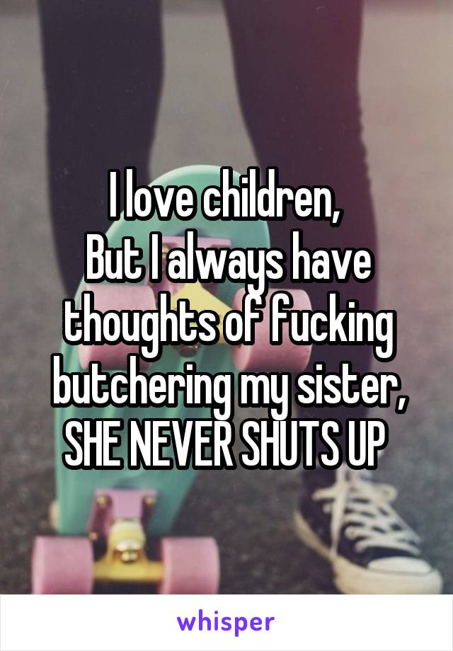 I love children, 
But I always have thoughts of fucking butchering my sister,
SHE NEVER SHUTS UP 