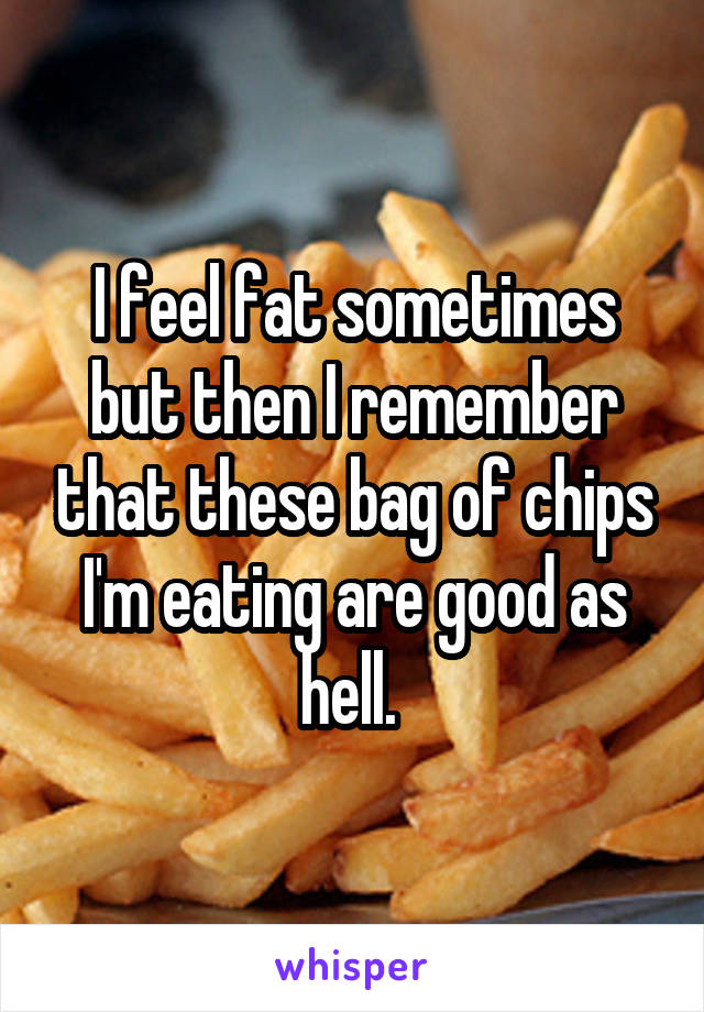 I feel fat sometimes but then I remember that these bag of chips I'm eating are good as hell. 