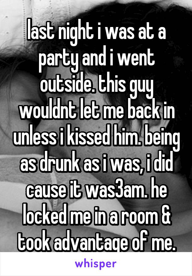 last night i was at a party and i went outside. this guy wouldnt let me back in unless i kissed him. being as drunk as i was, i did cause it was3am. he locked me in a room & took advantage of me.