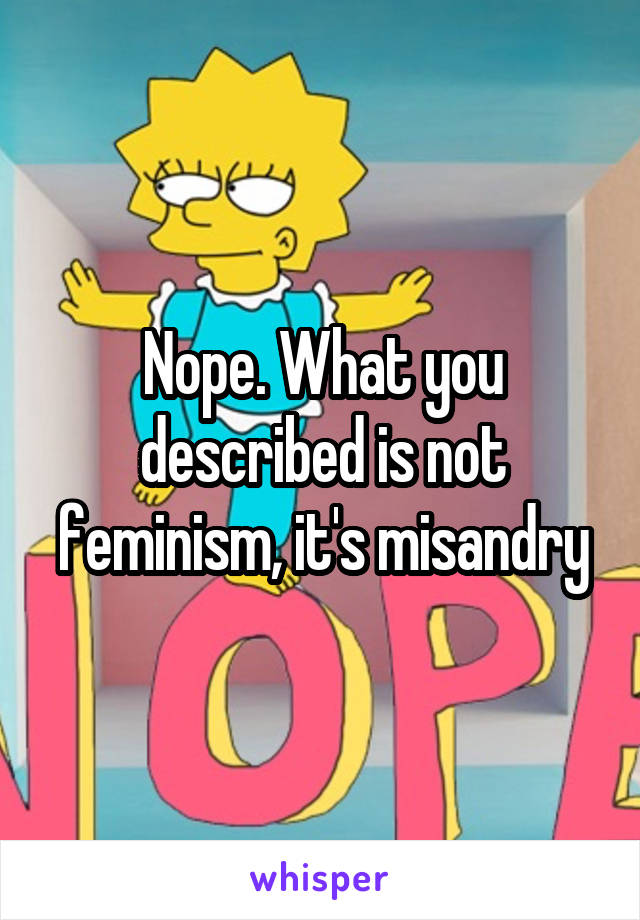 Nope. What you described is not feminism, it's misandry