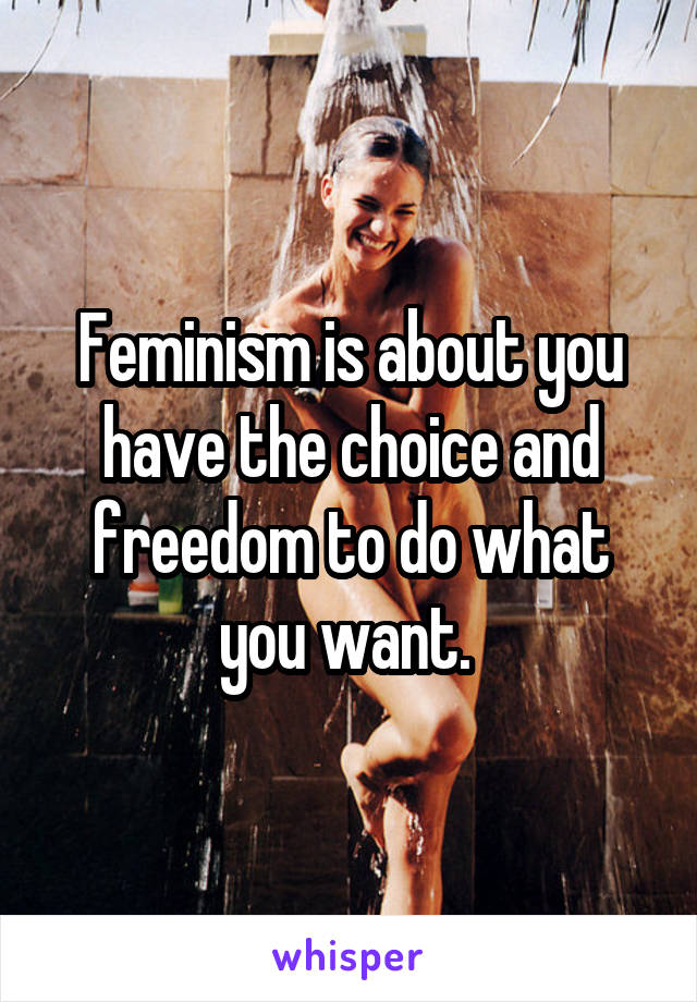 Feminism is about you have the choice and freedom to do what you want. 
