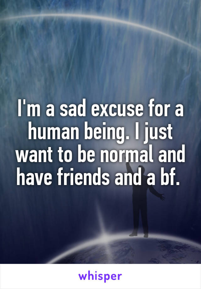 I'm a sad excuse for a human being. I just want to be normal and have friends and a bf. 