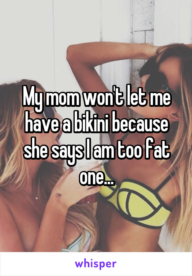 My mom won't let me have a bikini because she says I am too fat one...