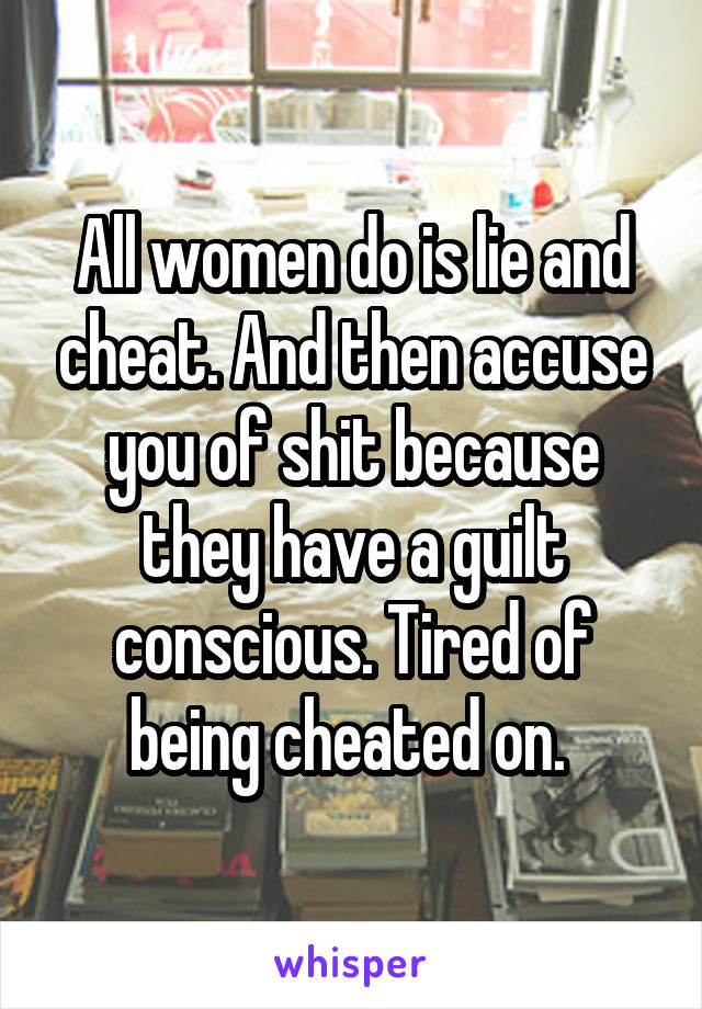 All women do is lie and cheat. And then accuse you of shit because they have a guilt conscious. Tired of being cheated on. 