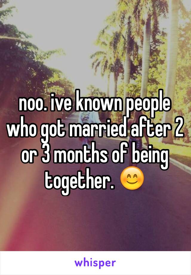 noo. ive known people who got married after 2 or 3 months of being together. 😊