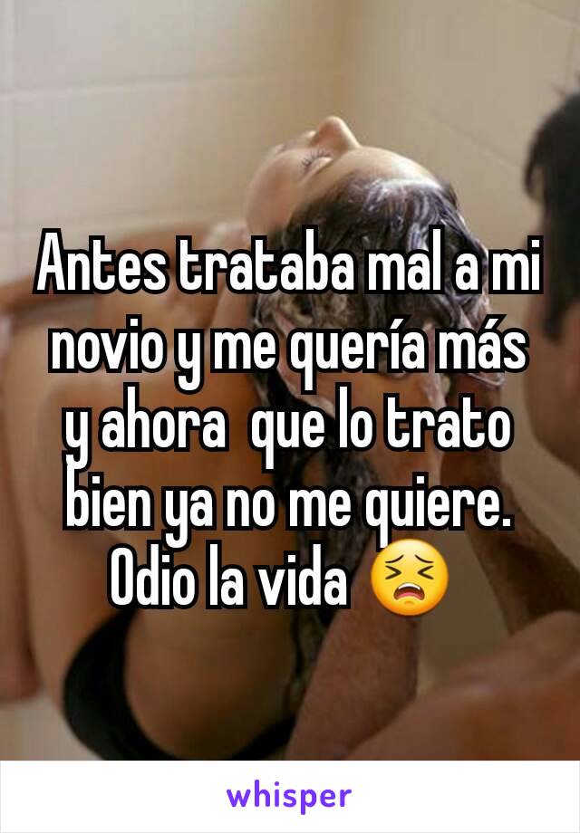 Antes trataba mal a mi novio y me quería más y ahora  que lo trato bien ya no me quiere.
Odio la vida 😣 