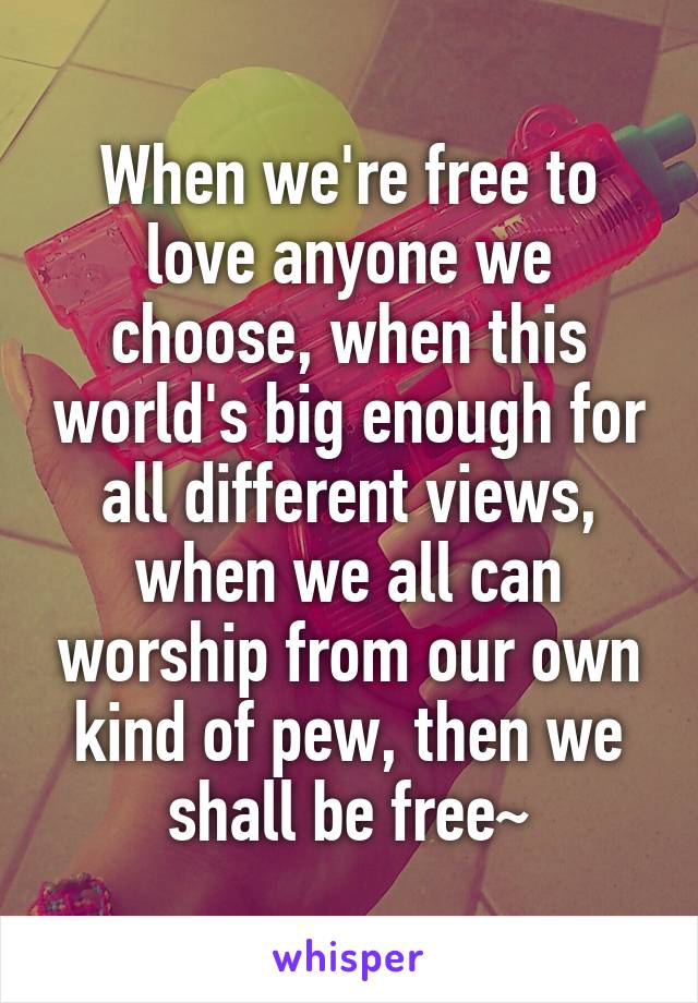 When we're free to love anyone we choose, when this world's big enough for all different views, when we all can worship from our own kind of pew, then we shall be free~