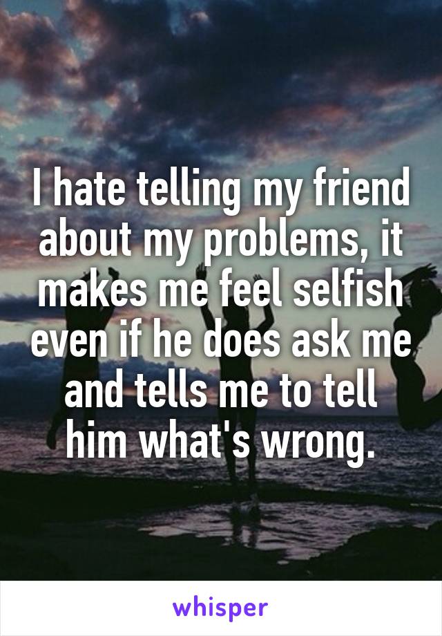 I hate telling my friend about my problems, it makes me feel selfish even if he does ask me and tells me to tell him what's wrong.