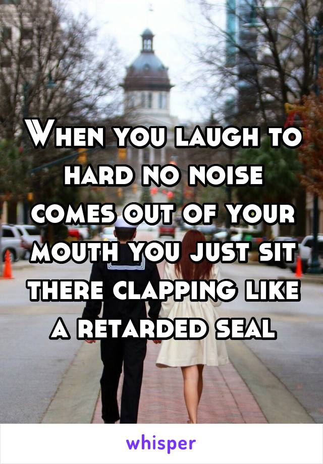 When you laugh to hard no noise comes out of your mouth you just sit there clapping like a retarded seal