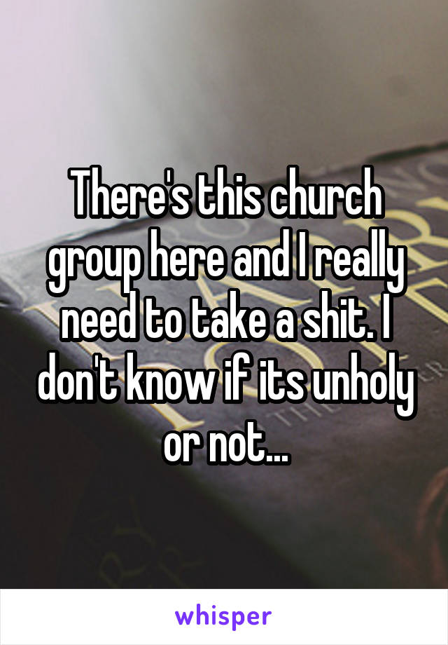 There's this church group here and I really need to take a shit. I don't know if its unholy or not...