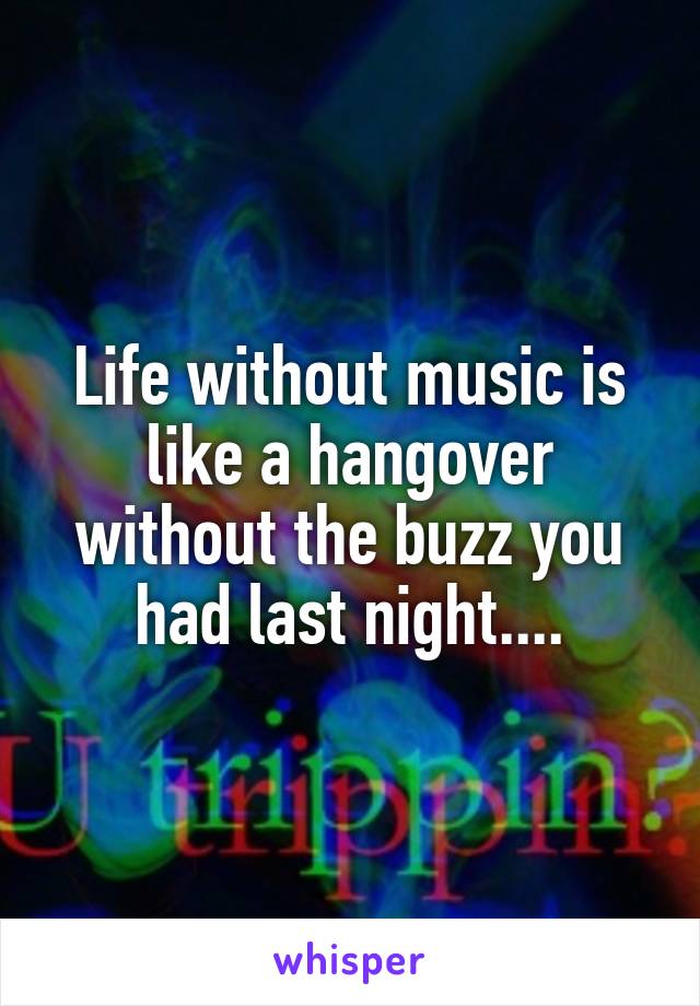 Life without music is like a hangover without the buzz you had last night....