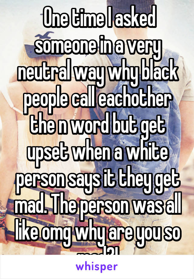  One time I asked someone in a very neutral way why black people call eachother the n word but get upset when a white person says it they get mad. The person was all like omg why are you so mad?!