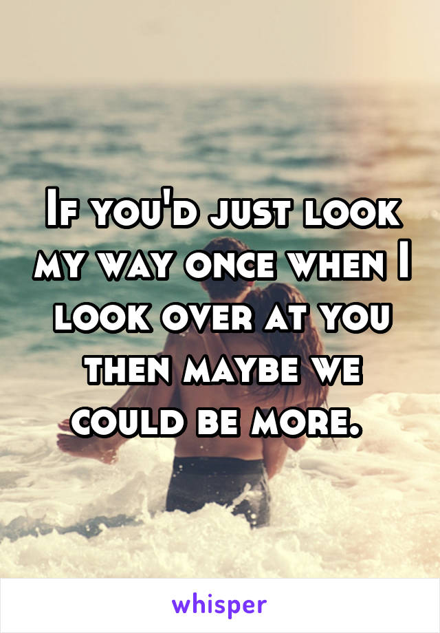 If you'd just look my way once when I look over at you then maybe we could be more. 