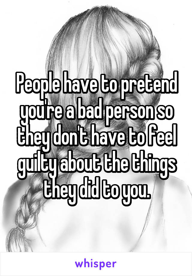 People have to pretend you're a bad person so they don't have to feel guilty about the things they did to you.