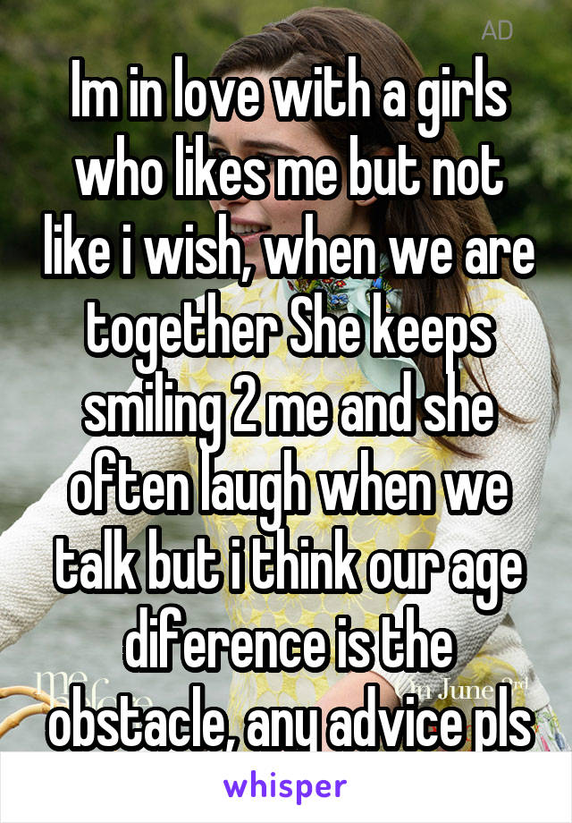 Im in love with a girls who likes me but not like i wish, when we are together She keeps smiling 2 me and she often laugh when we talk but i think our age diference is the obstacle, any advice pls