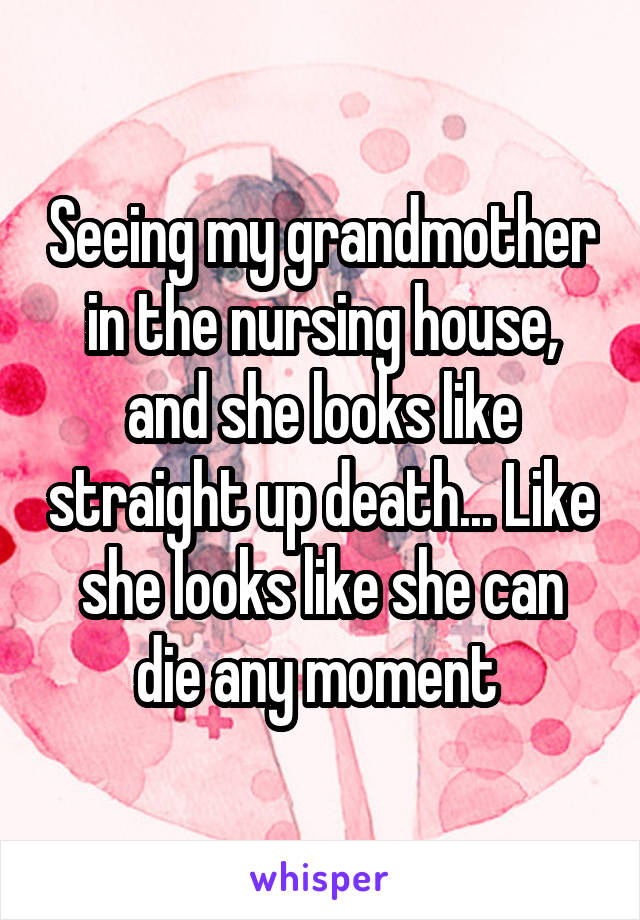 Seeing my grandmother in the nursing house, and she looks like straight up death... Like she looks like she can die any moment 