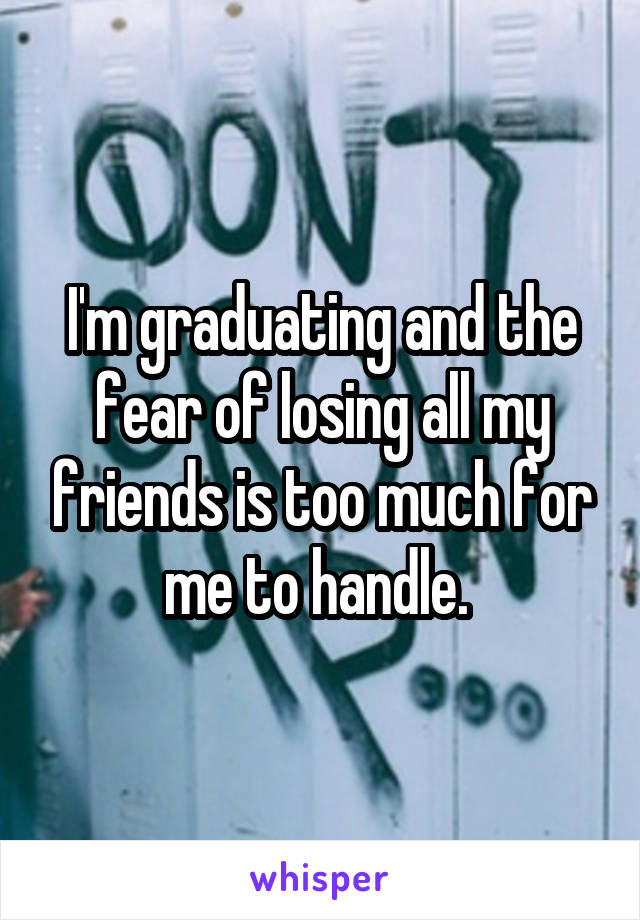 I'm graduating and the fear of losing all my friends is too much for me to handle. 