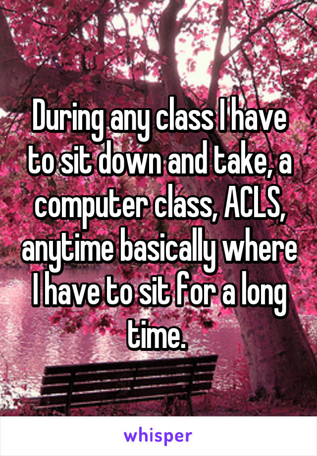 During any class I have to sit down and take, a computer class, ACLS, anytime basically where I have to sit for a long time. 