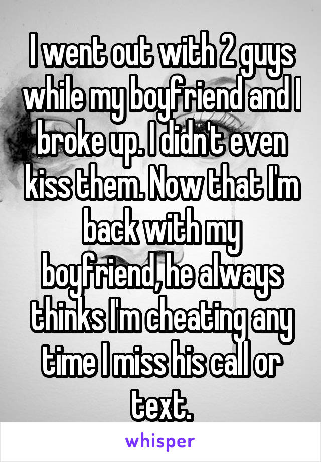 I went out with 2 guys while my boyfriend and I broke up. I didn't even kiss them. Now that I'm back with my boyfriend, he always thinks I'm cheating any time I miss his call or text.