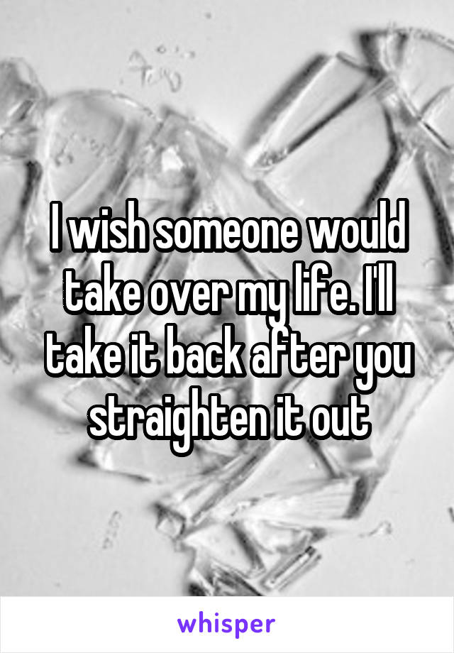 I wish someone would take over my life. I'll take it back after you straighten it out