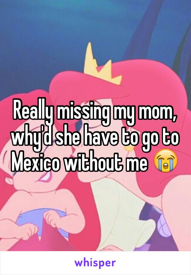 Really missing my mom, why'd she have to go to Mexico without me 😭