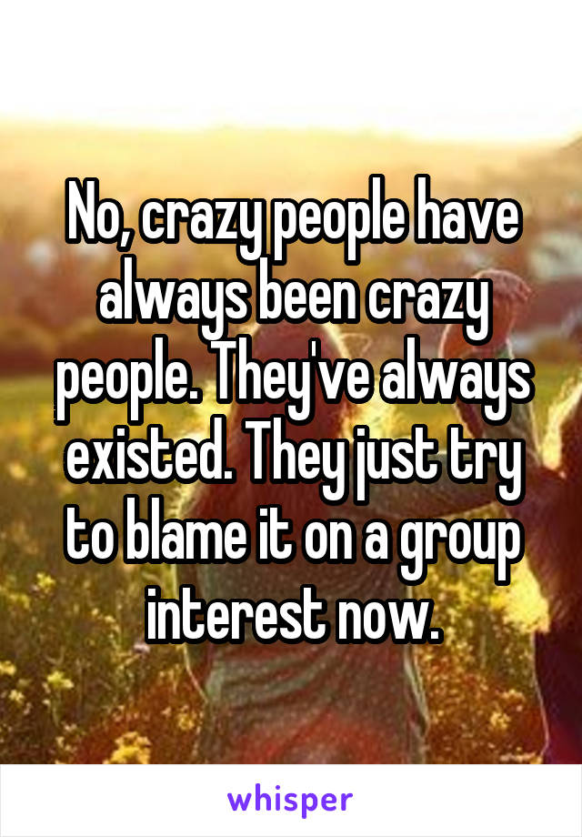 No, crazy people have always been crazy people. They've always existed. They just try to blame it on a group interest now.