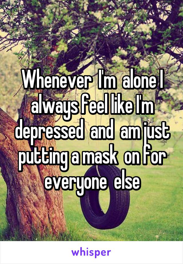 Whenever  I'm  alone I always feel like I'm depressed  and  am just putting a mask  on for everyone  else