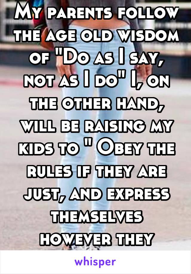 My parents follow the age old wisdom of "Do as I say, not as I do" I, on the other hand, will be raising my kids to " Obey the rules if they are just, and express themselves however they want"