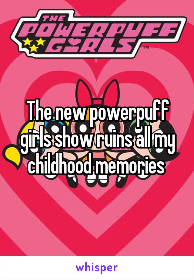 The new powerpuff girls show ruins all my childhood memories 