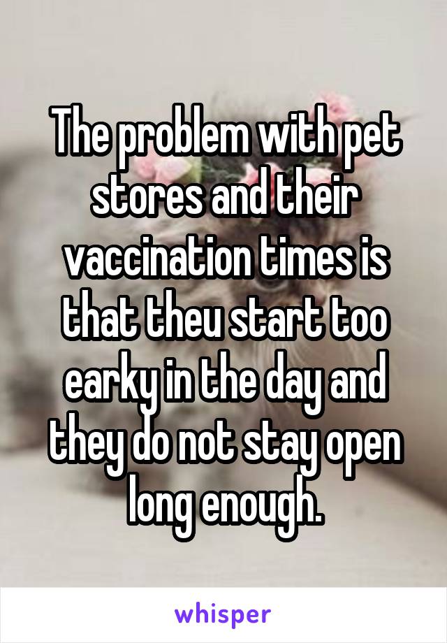 The problem with pet stores and their vaccination times is that theu start too earky in the day and they do not stay open long enough.