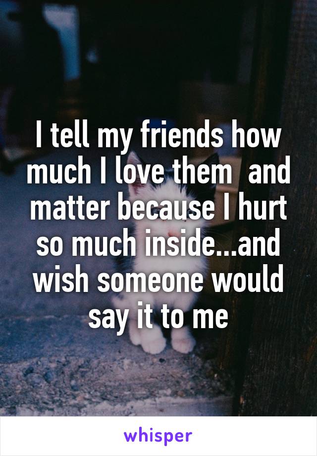 I tell my friends how much I love them  and matter because I hurt so much inside...and wish someone would say it to me