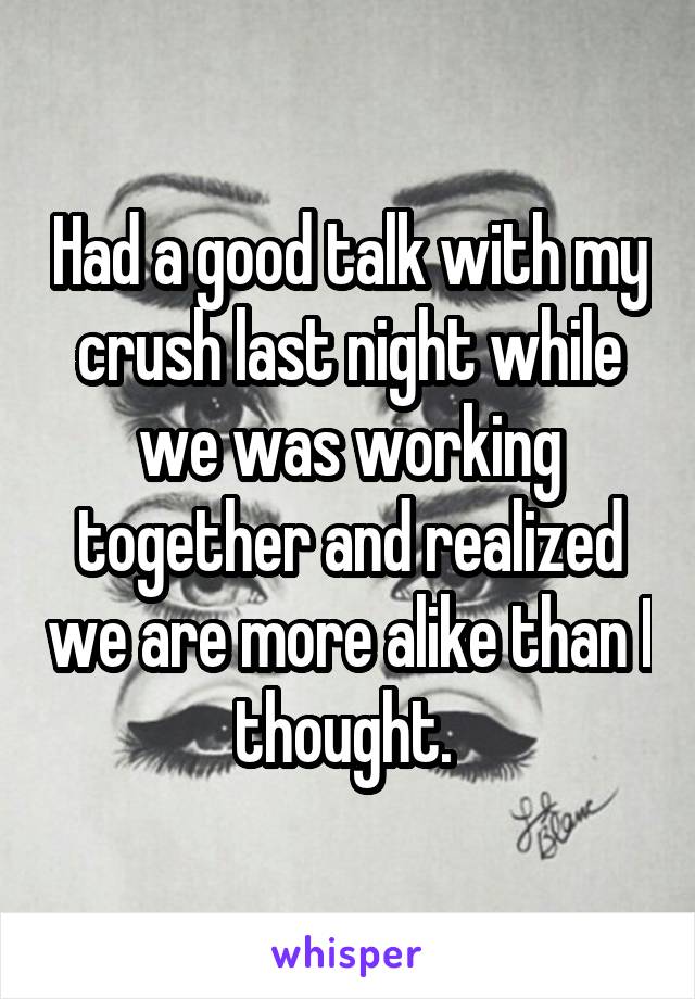 Had a good talk with my crush last night while we was working together and realized we are more alike than I thought. 