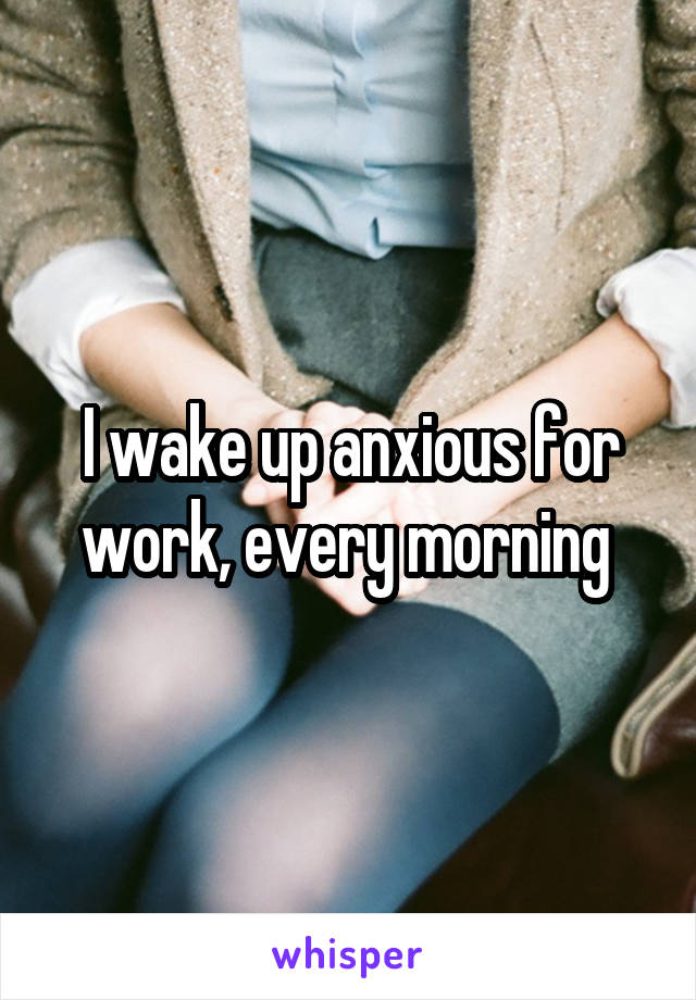 I wake up anxious for work, every morning 