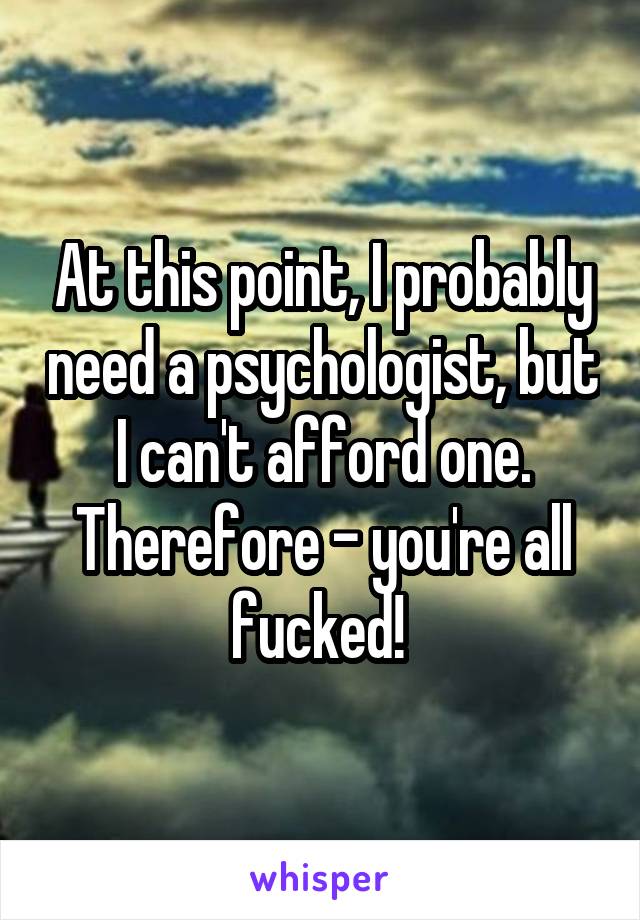 At this point, I probably need a psychologist, but I can't afford one. Therefore - you're all fucked! 