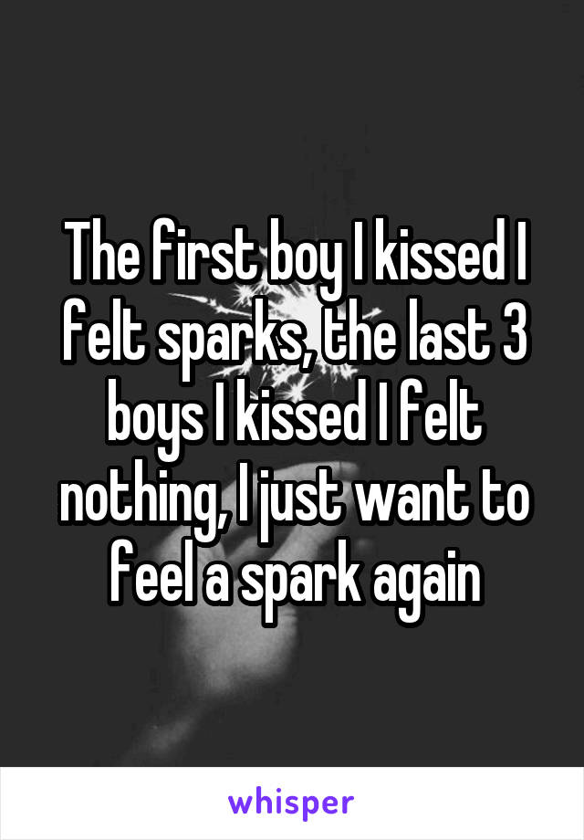 The first boy I kissed I felt sparks, the last 3 boys I kissed I felt nothing, I just want to feel a spark again