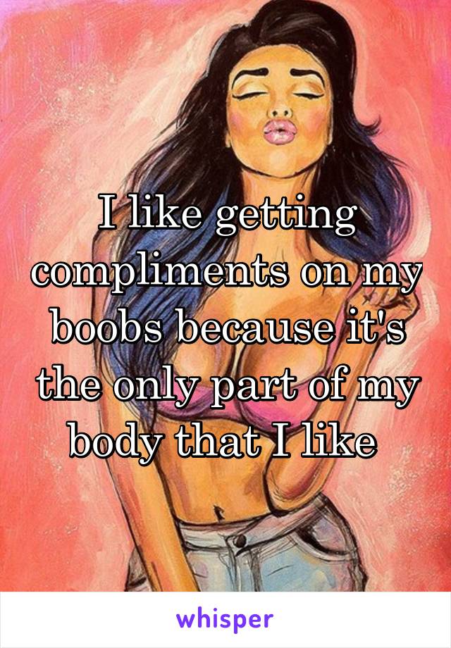 I like getting compliments on my boobs because it's the only part of my body that I like 