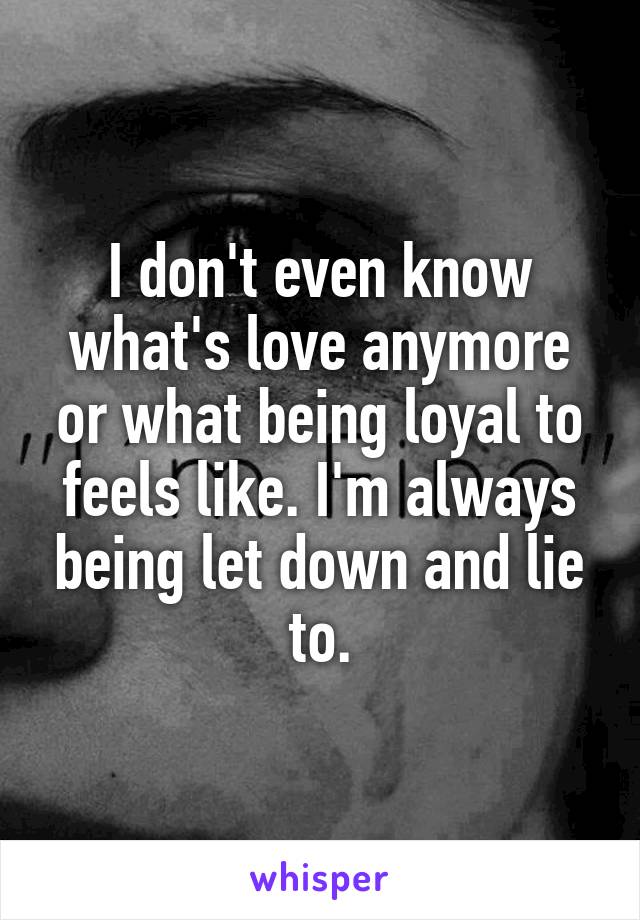 I don't even know what's love anymore or what being loyal to feels like. I'm always being let down and lie to.